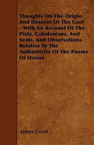 Thoughts On The Origin And Descent Of The Gael - With An Account Of The Picts, Caledonians, And Scots, And Observations Relative To The Authenticity Of The Poems Of Ossian