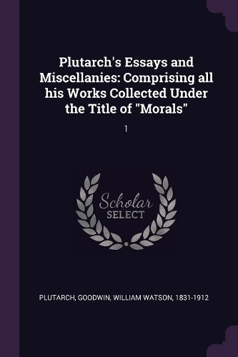 Plutarch's Essays and Miscellanies: Comprising all his Works Collected Under the Title of "Morals" 1