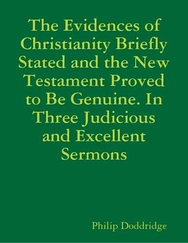 The Evidences of Christianity Briefly Stated and the New Testament Proved to Be Genuine. In Three Judicious and Excellent Sermons