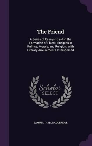 The Friend: A Series of Essays to aid in the Formation of Fixed Principles in Politics, Morals, and Religion. With Literary Amusements Interspersed