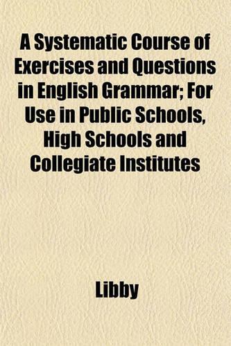 A Systematic Course of Exercises and Questions in English Grammar; For Use in Public Schools, High Schools and Collegiate Institutes
