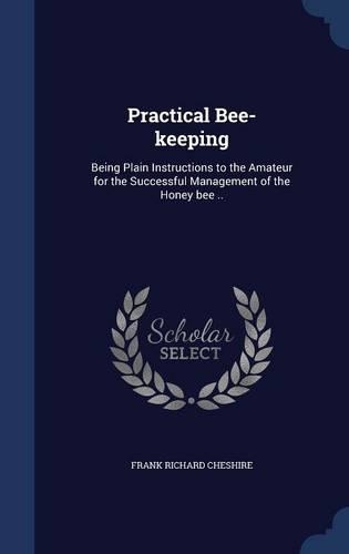 Practical Bee-keeping: Being Plain Instructions to the Amateur for the Successful Management of the Honey bee ..