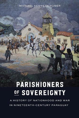 Parishioners of Sovereignty: A History of Nationhood and War in Nineteenth-Century Paraguay