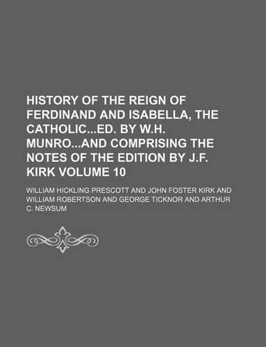 History of the Reign of Ferdinand and Isabella, the Catholiced. by W.H. Munroand Comprising the Notes of the Edition by J.F. Kirk Volume 10