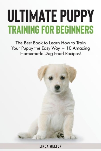 Ultimate Puppy Training for Beginners: The Best Book to Learn How to Train Your Puppy the Easy Way + 10 Amazing Homemade Dog Food Recipes!