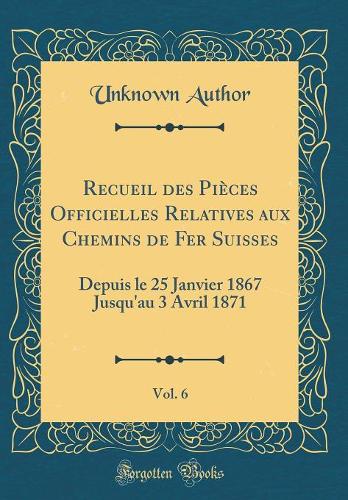 Recueil des Pièces Officielles Relatives aux Chemins de Fer Suisses, Vol. 6: Depuis le 25 Janvier 1867 Jusqu'au 3 Avril 1871 (Classic Reprint)