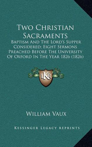 Two Christian Sacraments: Baptism and the Lord's Supper Considered; Eight Sermons Preached Before the University of Oxford in the Year 1826 (1826)