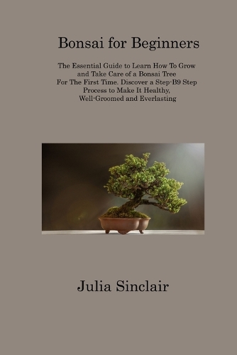 Bonsai for Beginners: The Essential Guide to Learn How To Grow and Take Care of a Bonsai Tree For The First Time. Discover a Step-B9 Step Process to Make It Healthy, Well