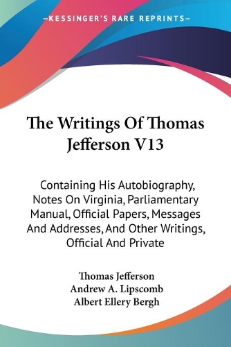 The Writings Of Thomas Jefferson V13: Containing His Autobiography, Notes On Virginia, Parliamentary Manual, Official Papers, Messages And Addresses, And Other Writings, Official And Pri