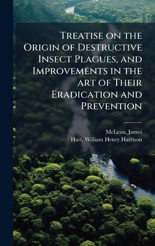 Treatise on the Origin of Destructive Insect Plagues, and Improvements in the art of Their Eradication and Prevention