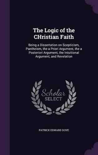 The Logic of the CHristian Faith: Being a Dissertation on Scepticism, Pantheism, the a Priori Argument, the a Posteriori Argument, the Intuitional Argument, and Revelation