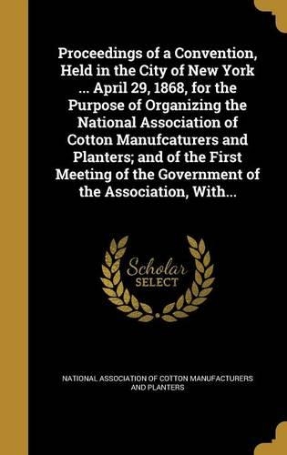 Proceedings of a Convention, Held in the City of New York ... April 29, 1868, for the Purpose of Organizing the National Association of Cotton Manufcaturers and Planters; and of the First Meeting of the Government of the Association, With...