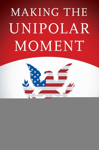 Making the Unipolar Moment: U.S. Foreign Policy and the Rise of the Post-Cold War Order