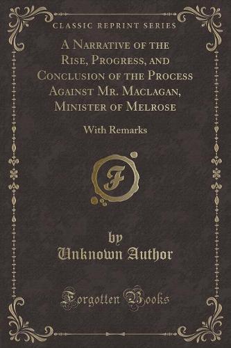 A Narrative of the Rise, Progress, and Conclusion of the Process Against Mr. Maclagan, Minister of Melrose: With Remarks (Classic Reprint)