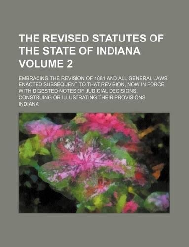 The Revised Statutes of the State of Indiana Volume 2; Embracing the Revision of 1881 and All General Laws Enacted Subsequent to That Revision, Now in Force, with Digested Notes of Judicial Decisions, Construing or Illustrating Their Provisions
