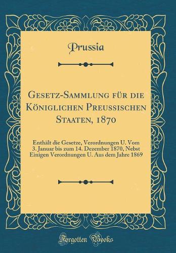 Gesetz-Sammlung für die Königlichen Preussischen Staaten, 1870: Enthält die Gesetze, Verordnungen U. Vom 3. Januar bis zum 14. Dezember 1870, Nebst Einigen Verordnungen U. Aus dem Jahre 1869 (Classic Reprint)