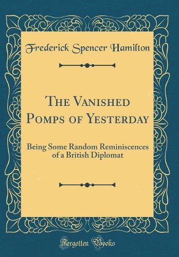 The Vanished Pomps of Yesterday: Being Some Random Reminiscences of a British Diplomat (Classic Reprint)