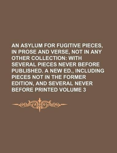 An Asylum for Fugitive Pieces, in Prose and Verse, Not in Any Other Collection Volume 3; With Several Pieces Never Before Published. a New Ed., Including Pieces Not in the Former Edition, and Several Never Before Printed