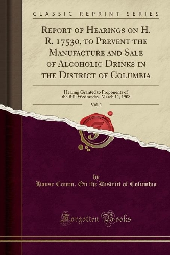 Report of Hearings on H. R. 17530, to Prevent the Manufacture and Sale of Alcoholic Drinks in the District of Columbia, Vol. 1: Hearing Granted to Proponents of the Bill, Wednesday, March 11, 1908 (Classic Reprint)