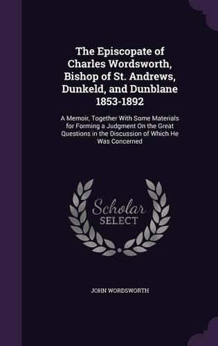 The Episcopate of Charles Wordsworth, Bishop of St. Andrews, Dunkeld, and Dunblane 1853-1892: A Memoir, Together With Some Materials for Forming a Judgment On the Great Questions in the Discussion of Which He Was Concerned