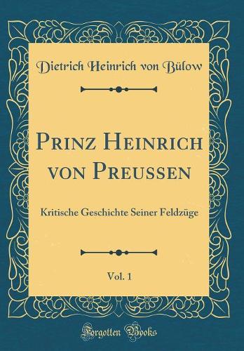 Prinz Heinrich Von Preussen, Vol. 1: Kritische Geschichte Seiner Feldzüge (Classic Reprint)