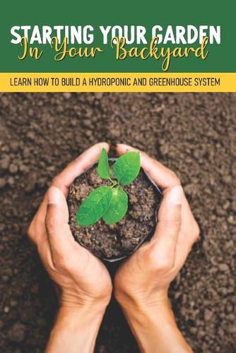 Starting Your Garden In Your Backyard: Learn How To Build A Hydroponic And Greenhouse System: Greenhouse Planting Guide