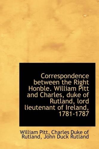 Correspondence Between the Right Honble. William Pitt and Charles, Duke of Rutland, Lord Lieutenant of Ireland, 1781-1787