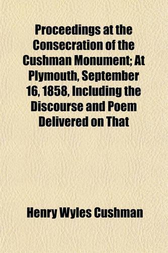 Proceedings at the Consecration of the Cushman Monument; At Plymouth, September 16, 1858, Including the Discourse and Poem Delivered on That