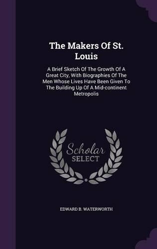 The Makers Of St. Louis: A Brief Sketch Of The Growth Of A Great City, With Biographies Of The Men Whose Lives Have Been Given To The Building Up Of A Mid-continent Metropol