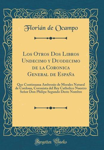 Los Otros Dos Libros Undecimo y Duodecimo de la Coronica General de España: Que Continuaua Ambrosio de Morales Natural de Cordoua, Coronista del Rey Catholico Nuestro Señor Don Philipe Segundo Deste Nombre (Classic Reprint)