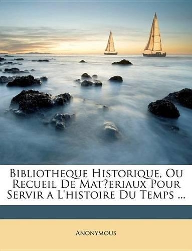 Bibliotheque Historique, Ou Recueil de Materiaux Pour Servir A L'Histoire Du Temps ...