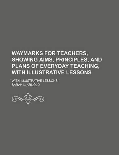 Waymarks for Teachers, Showing Aims, Principles, and Plans of Everyday Teaching, with Illustrative Lessons; With Illustrative Lessons