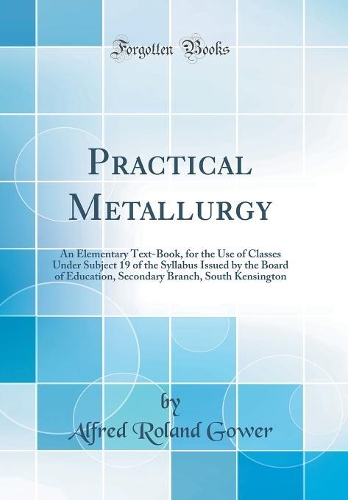 Practical Metallurgy: An Elementary Text-Book, for the Use of Classes Under Subject 19 of the Syllabus Issued by the Board of Education, Secondary Branch, South Kensington (Classic Reprint)