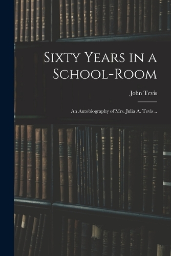 Sixty Years in a School-room: An Autobiography of Mrs. Julia A. Tevis ..