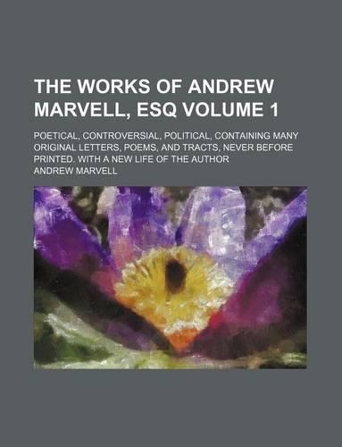 The Works of Andrew Marvell, Esq Volume 1; Poetical, Controversial, Political, Containing Many Original Letters, Poems, and Tracts, Never Before Printed. with a New Life of the Author