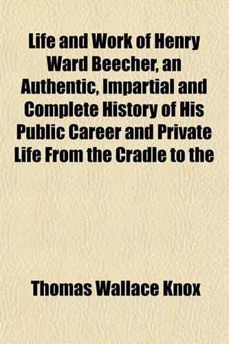 Life and Work of Henry Ward Beecher, an Authentic, Impartial and Complete History of His Public Career and Private Life from the Cradle to the