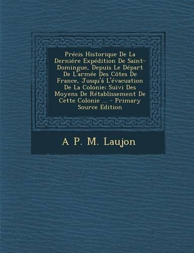 Precis Historique de La Derniere Expedition de Saint-Domingue, Depuis Le Depart de L'Armee Des Cotes de France, Jusqu'a L'Evacuation de La Colonie; Suivi Des Moyens de Retablissement de Cette Colonie ...