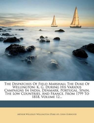 The Dispatches Of Field Marshall The Duke Of Wellington: K. G. During His Various Campaigns In India, Denmark, Portugal, Spain, The Low Countries, And France. From 1799 To 1818, Volume 12...