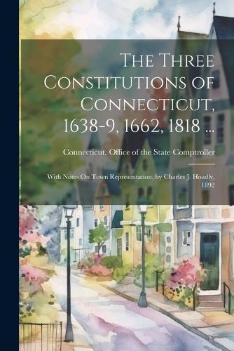 The Three Constitutions of Connecticut, 1638-9, 1662, 1818 ...: With Notes On Town Representation, by Charles J. Hoadly, 1892