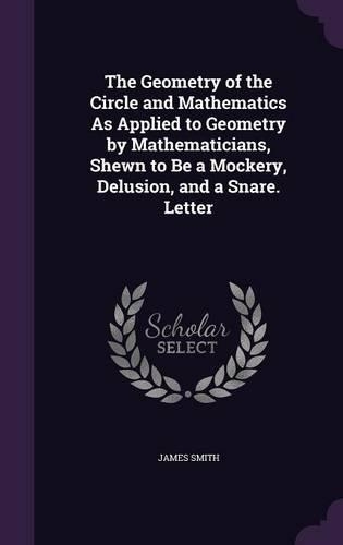 The Geometry of the Circle and Mathematics As Applied to Geometry by Mathematicians, Shewn to Be a Mockery, Delusion, and a Snare. Letter