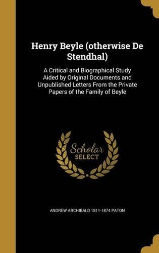 Henry Beyle (otherwise De Stendhal): A Critical and Biographical Study Aided by Original Documents and Unpublished Letters From the Private Papers of the Family of Beyle