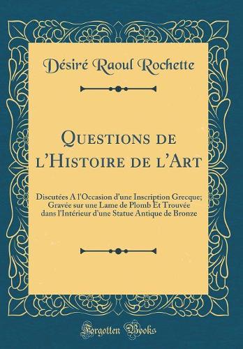 Questions de l'Histoire de l'Art: Discutées A l'Occasion dune Inscription Grecque; Gravée sur une Lame de Plomb Et Trouvée dans l'Intérieur d'une Statue Antique de Bronze (Classic Reprint)
