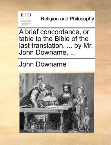 A Brief Concordance, or Table to the Bible of the Last Translation. ... by Mr. John Downame, ...