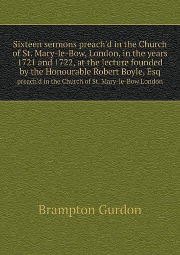 Sixteen sermons preach'd in the Church of St. Mary-le-Bow, London, in the years 1721 and 1722, at the lecture founded by the Honourable Robert Boyle, Esq preach'd in the Church of St. Mary-le-Bow London