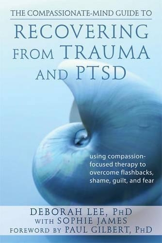 Compassionate-Mind Guide to Recovering from Trauma and Ptsd, The: Using Compassion-Focused Therapy to Overcome Flashbacks, Shame, Guilt, and Fear