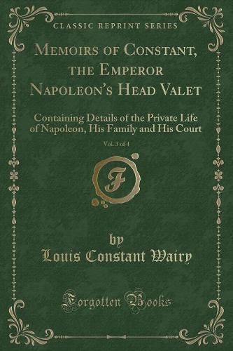 Memoirs of Constant, the Emperor Napoleon's Head Valet, Vol. 3 of 4: Containing Details of the Private Life of Napoleon, His Family and His Court (Classic Reprint)