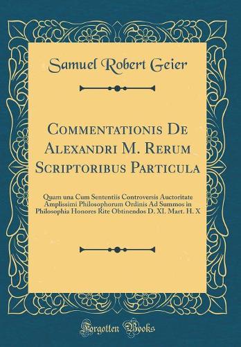 Commentationis de Alexandri M. Rerum Scriptoribus Particula: Quam Una Cum Sententiis Controversis Auctoritate Amplissimi Philosophorum Ordinis Ad Summos in Philosophia Honores Rite Obtinendos D. XI. Mart. H. X