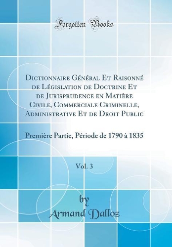 Dictionnaire Général Et Raisonné de Législation de Doctrine Et de Jurisprudence en Matière Civile, Commerciale Criminelle, Administrative Et de Droit Public, Vol. 3: Première Partie, Période de 1790 à 1835 (Classic Reprint)