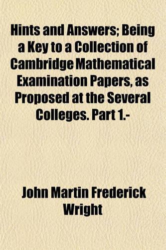 Hints and Answers; Being a Key to a Collection of Cambridge Mathematical Examination Papers, as Proposed at the Several Colleges. Part 1.-