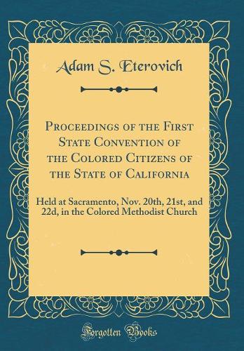 Proceedings of the First State Convention of the Colored Citizens of the State of California: Held at Sacramento, Nov. 20th, 21st, and 22d, in the Colored Methodist Church (Classic Reprint)